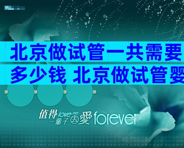 北京做试管一共需要多少钱 北京做试管婴儿大概需要多少钱